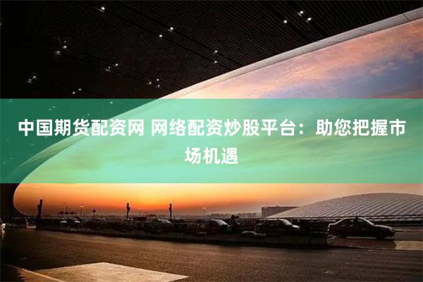 中国期货配资网 网络配资炒股平台：助您把握市场机遇