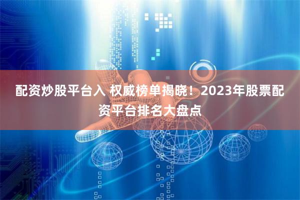 配资炒股平台入 权威榜单揭晓！2023年股票配资平台排名大盘点