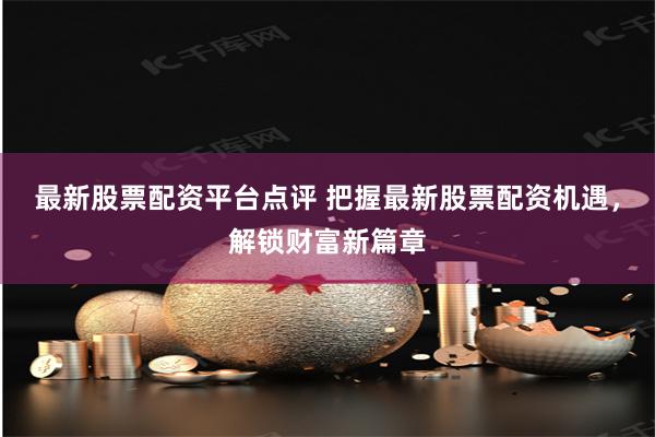 最新股票配资平台点评 把握最新股票配资机遇，解锁财富新篇章