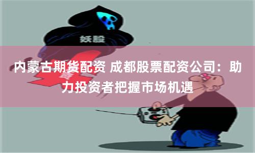 内蒙古期货配资 成都股票配资公司：助力投资者把握市场机遇