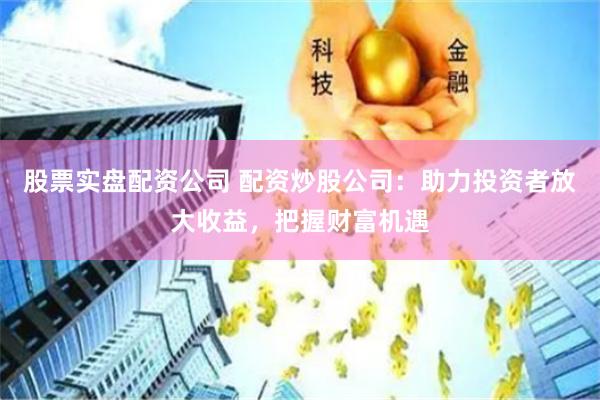 股票实盘配资公司 配资炒股公司：助力投资者放大收益，把握财富机遇