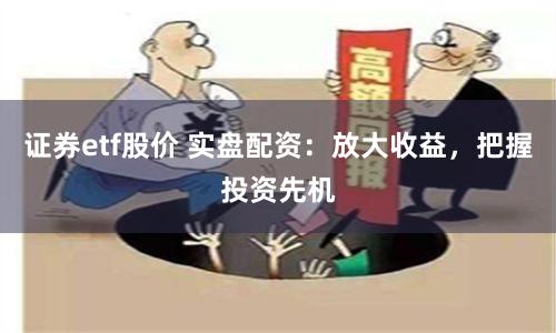 证券etf股价 实盘配资：放大收益，把握投资先机