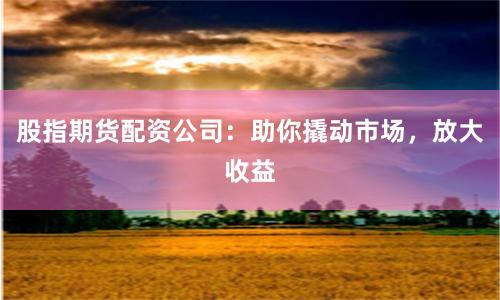 股指期货配资公司：助你撬动市场，放大收益