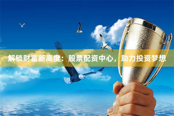 解锁财富新高度：股票配资中心，助力投资梦想